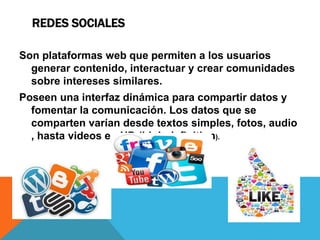 REDES SOCIALES
Son plataformas web que permiten a los usuarios
generar contenido, interactuar y crear comunidades
sobre intereses similares.
Poseen una interfaz dinámica para compartir datos y
fomentar la comunicación. Los datos que se
comparten varían desde textos simples, fotos, audio
, hasta videos en HD (high definition).
 