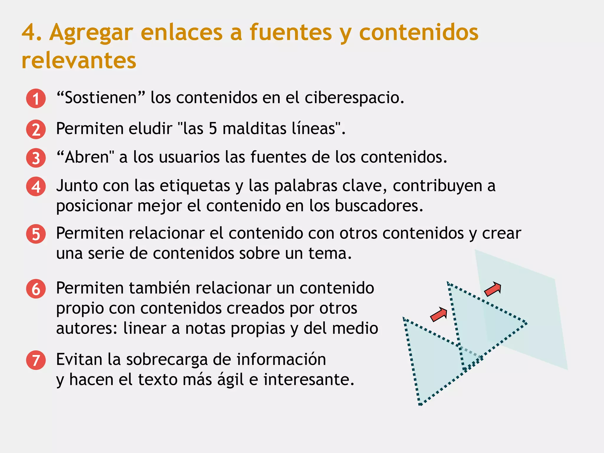 4. Agregar enlaces a fuentes y contenidos
relevantes
1 “Sostienen” los contenidos en el ciberespacio.
2 Permiten eludir "las 5 malditas líneas".
3 “Abren" a los usuarios las fuentes de los contenidos.
4 Junto con las etiquetas y las palabras clave, contribuyen a
  posicionar mejor el contenido en los buscadores.
5 Permiten relacionar el contenido con otros contenidos y crear
  una serie de contenidos sobre un tema.

6 Permiten también relacionar un contenido
  propio con contenidos creados por otros
  autores: linear a notas propias y del medio
7   Evitan la sobrecarga de información
    y hacen el texto más ágil e interesante.
 