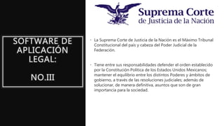 SOFTWARE DE
APLICACIÓN
LEGAL:
NO.III
• La Suprema Corte de Justicia de la Nación es el Máximo Tribunal
Constitucional del país y cabeza del Poder Judicial de la
Federación.
• Tiene entre sus responsabilidades defender el orden establecido
por la Constitución Política de los Estados Unidos Mexicanos;
mantener el equilibrio entre los distintos Poderes y ámbitos de
gobierno, a través de las resoluciones judiciales; además de
solucionar, de manera definitiva, asuntos que son de gran
importancia para la sociedad.
 