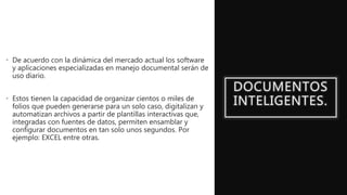 DOCUMENTOS
INTELIGENTES.
• De acuerdo con la dinámica del mercado actual los software
y aplicaciones especializadas en manejo documental serán de
uso diario.
• Estos tienen la capacidad de organizar cientos o miles de
folios que pueden generarse para un solo caso, digitalizan y
automatizan archivos a partir de plantillas interactivas que,
integradas con fuentes de datos, permiten ensamblar y
configurar documentos en tan solo unos segundos. Por
ejemplo: EXCEL entre otras.
 