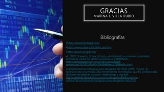 GRACIAS
MARINA I. VILL A RUBIO
Bibliografías
-https://www.buholegal.com/
-https://www.poder-judicial-bc.gob.mx/
-https://www.scjn.gob.mx/
-E. (2020, 9 enero). IE Law School y el Notariado promueven actividades
formativas contra los delitos económicos. EXPANSION.
https://www.expansion.com/juridico/actualidad-
tendencias/2021/03/04/60412436468aeb075f8b466c.html
-Herramientas tecnológicas para abogados del 2020. (2017, 17 julio). Es
oportuno dar una mirada a las herramientas tecnológicas que los profesionales
del Derecho deberán conocer, implementar y manejar.
https://www.ambitojuridico.com/noticias/general/educacion-y-
cultura/herramientas-tecnologicas-para-abogados-del-2020
 