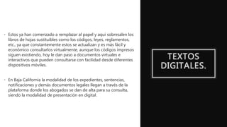 TEXTOS
DIGITALES.
• Estos ya han comenzado a remplazar al papel y aquí sobresalen los
libros de hojas sustituibles como los códigos, leyes, reglamentos,
etc., ya que constantemente estos se actualizan y es más fácil y
económico consultarlos virtualmente, aunque los códigos impresos
siguen existiendo, hoy le dan paso a documentos virtuales e
interactivos que pueden consultarse con facilidad desde diferentes
dispositivos móviles.
• En Baja California la modalidad de los expedientes, sentencias,
notificaciones y demás documentos legales llegan a través de la
plataforma donde los abogados se dan de alta para su consulta,
siendo la modalidad de presentación en digital.
 