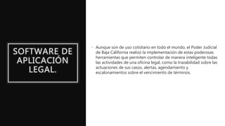 SOFTWARE DE
APLICACIÓN
LEGAL.
• Aunque son de uso cotidiano en todo el mundo, el Poder Judicial
de Baja California realizó la implementación de estas poderosas
herramientas que permiten controlar de manera inteligente todas
las actividades de una oficina legal, como la trazabilidad sobre las
actuaciones de sus casos, alertas, agendamiento y
escalonamientos sobre el vencimiento de términos.
 