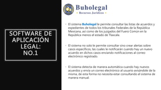 SOFTWARE DE
APLICACIÓN
LEGAL:
NO.1
• El sistema Buholegal le permite consultar las listas de acuerdos y
expedientes de todos los tribunales Federales de la República
Mexicana, así como de los juzgados del Fuero Común en la
República menos el estado de Tlaxcala.
• El sistema no solo le permite consultar sino crear alertas sobre
casos específicos, las cuales le notificarán cuando hay un nuevo
acuerdo en dichos casos enviando notificaciones al correo
electrónico registrado.
• El sistema detecta de manera automática cuando hay nuevos
acuerdos y envía un correo electrónico al usuario avisándole de la
misma, de esta forma no necesita estar consultando el sistema de
manera manual.
 