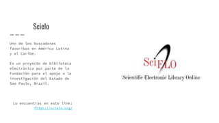 Scielo
Uno de los buscadores
favoritos en América Latina
y el Caribe.
Es un proyecto de biblioteca
electrónica por parte de la
Fundación para el apoyo a la
investigación del Estado de
Sao Paulo, Brazil.
Lo encuentras en este link:
https://scielo.org/
 