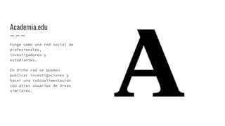 Academia.edu
Funge como una red social de
profesionales,
investigadores y
estudiantes.
En dicha red se pueden
publicar investigaciones y
hacer una retroalimentación
con otros usuarios de áreas
similares.
 