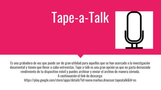 Tape-a-Talk
Es una grabadora de voz que puede ser de gran utilidad para aquellos que se han acercado a la investigación
documental y tienen que llevar a cabo entrevistas. Tape a talk es una gran opción ya que no gasta demasiado
rendimiento de tu dispositivo móvil y puedes archivar y enviar el archivo de manera cómoda.
A continuación el link de descarga:
https://play.google.com/store/apps/details?id=name.markus.droesser.tapeatalk&hl=es
 