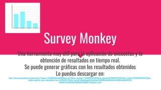Survey Monkey
Una herramienta muy útil para la aplicación de encuestas y la
obtención de resultados en tiempo real.
Se puede generar gráficas con los resultados obtenidos
Lo puedes descargar en:
https://www.surveymonkey.com/welcome/sem/?program=7013A000000mweBQAQ&utm_bu=CR&utm_campaign=71700000066019644&utm_adgroup=58700005814794367&utm_content=43700053053433722&utm_
medium=cpc&utm_source=adwords&utm_term=p53053433722&utm_kxconfid=s4bvpi0ju&gclid=CjwKCAjwltH3BRB6EiwAhj0IUA0tmrJvC4ROVsGgTbdh542LZ8-
Jr3phb6vYFz6EZKQsGQLXBs8NOBoCHRQQAvD_BwE&gclsrc=aw.ds
 
