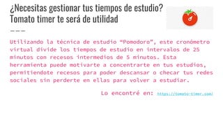 ¿Necesitas gestionar tus tiempos de estudio?
Tomato timer te será de utilidad
Utilizando la técnica de estudio “Pomodoro”, este cronómetro
virtual divide los tiempos de estudio en intervalos de 25
minutos con recesos intermedios de 5 minutos. Esta
herramienta puede motivarte a concentrarte en tus estudios,
permitiendote recesos para poder descansar o checar tus redes
sociales sin perderte en ellas para volver a estudiar.
Lo encontré en: https://tomato-timer.com/
 
