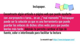 Instapaper.
Encontraste algún artículo o página web que puede ayudarte
con ese proyecto o tarea... en un ¿“mal momento”? Instapaper
puede ser la solución ya que es una herramienta que puede
guardar los enlaces de dichos sitios webs para que puedas
leerlos más tarde. Además te permite cambiar el tipo de
fuente, color e interlineado para facilitar tu lectura
Lo encontré aquí: https://www.instapaper.com/
 