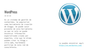 WordPress
Es un sistema de gestión de
contenidos. Se popularizó
como herramienta de creación
de bloggs. Se puede sacar
provecho de esta herramienta
ya que no solo se puede
encontrar información
especializada creada por
expertos, sino que tú mismo
puedes crear tu blogg o
sitio web, haciéndote
partícipe de esta red de
conocimiento.
Lo puedes encontrar aquí:
https://es.wordpress.com/
 