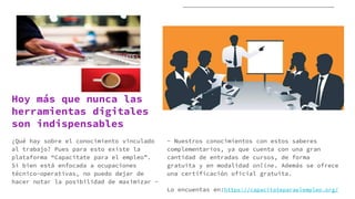 Hoy más que nunca las
herramientas digitales
son indispensables
¿Qué hay sobre el conocimiento vinculado
al trabajo? Pues para esto existe la
plataforma “Capacitate para el empleo”.
Si bien está enfocada a ocupaciones
técnico-operativas, no puedo dejar de
hacer notar la posibilidad de maximizar -
- Nuestros conocimientos con estos saberes
complementarios, ya que cuenta con una gran
cantidad de entradas de cursos, de forma
gratuita y en modalidad online. Además se ofrece
una certificación oficial gratuita.
Lo encuentas en:https://capacitateparaelempleo.org/
 