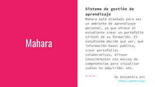 Mahara
Sistema de gestión de
aprendizaje
Mahara está diseñado para ser
un ambiente de aprendizaje
personal, ya que ofrece al
estudiante crear un portafolio
virtual de su formación. El
estudiante decide qué ver, qué
información hacer pública,
crear portafolios
colaborativos, alinear
conocimientos con marcos de
competencias para visualizar
cuáles ha adquirido. etc.
Se encuentra en:
https://mahara.org/
 