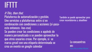 IFTTT
If This, then that.
Plataforma de automatización y gestión.
Une servicios y plataformas entre sí en
combinación con condiciones y acciones (sí-pasa-
esto entonces -has-eso)
Se pueden crear las condiciones o appleds de
manera personalizada o se pueden aprovechar la
que otros usuarios crean. Por ejemplo, si se
marca gmail con una etiqueta determinada se
crea un evento en google calendar
Lo encuentras
en:
https://ifttt.com/https://ifttt.com/
También se puede aprovechar para
crear recordatorios y deadlines
 