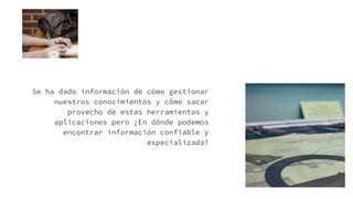 Se ha dado información de cómo gestionar
nuestros conocimientos y cómo sacar
provecho de estas herramientas y
aplicaciones pero ¿En dónde podemos
encontrar información confiable y
especializada?
 