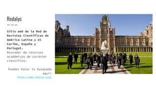 Redalyc
Sitio web de la Red de
Revistas Científicas de
América Latina y el
Caribe, España y
Portugal.
Buscador de recursos
académicos de carácter
científico.
Puedes hacer tu busqueda
aquí:
https://www.redalyc.org/
 