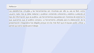 Reflexion
Las plataformas virtuales y las herramientas son intuitivas por ello su uso es fácil, como
usuario nada más se debe redactar o publicar contenido coherente y estético cuidando el
tipo de información que se publica. Las herramientas expuestas son maneras de externar lo
que queramos que el público conozca. La herramienta utilizada para la elaboración de la
presentación integradora fue elegida porque era las más fácil que el equipo podía utilizar y
pensé que sería rapida para trabajar.
 