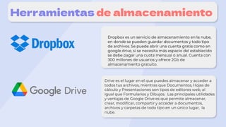 Herramientas de almacenamiento
Dropbox es un servicio de almacenamiento en la nube,
en donde se pueden guardar documentos y todo tipo
de archivos. Se puede abrir una cuenta gratis como en
google drive, si se necesita más espacio del establecido
se debe pagar una cuota mensual o anual. Cuenta con
300 millones de usuarios y ofrece 2Gb de
almacenamiento gratuito.
Drive es el lugar en el que puedes almacenar y acceder a
todos tus archivos, mientras que Documentos, Hojas de
cálculo y Presentaciones son tipos de editores web, al
igual que Formularios y Dibujos. Las principales utilidades
y ventajas de Google Drive es que permite almacenar,
crear, modificar, compartir y acceder a documentos,
archivos y carpetas de todo tipo en un único lugar, la
nube.
 