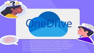 OneDrive es el servicio en la nube de Microsoft que conecta a
todos los archivos. Permite almacenar y proteger archivos,
compartirlos con otros usuarios y acceder a ellos desde cualquier
lugar en todos los dispositivos propios. Cuando se usa OneDrive
cuenta proporcionada por una empresa o escuela, a veces se
denomina "OneDrive para el trabajo o la escuela".
 