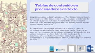 Tablas de contenido en
procesadores de texto
Los procesadores de texto son aplicaciones informáticas, mediante la cuales
podemos crear y editar documentos de texto, a través de un ordenador. Es
un software que posee numerosas funcionalidades en relación con la
redacción, como diferentes tipografías, tamaños de letras, colores, distintos
tipos de párrafos, efectos, etc.
En concreto, un procesador de texto cumple la misma función que
cumplían en otra época las famosas máquinas de escribir. Sin embargo,
estos son más avanzados, siendo más completos y complejos. Además, una
vez que finalizas con la edición de la redacción, puedes guardar el
documento sin necesidad de imprimirlo en papel. Puede quedar
almacenado en el propio ordenador, en Internet, también se puede imprimir
en papel
 