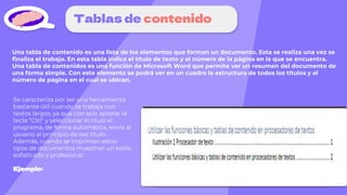 Tablas de contenido
Una tabla de contenido es una lista de los elementos que forman un documento. Esta se realiza una vez se
finaliza el trabajo. En esta tabla indica el título de texto y el número de la página en la que se encuentra.
Una tabla de contenidos es una función de Microsoft Word que permite ver un resumen del documento de
una forma simple. Con este elemento se podrá ver en un cuadro la estructura de todos los títulos y el
número de página en el cual se ubican.
Se caracteriza por ser una herramienta
bastante útil cuando se trabaja con
textos largos, ya que con solo apretar la
tecla “Ctrl” y seleccionar el título el
programa, de forma automática, envía al
usuario al principio de ese título.
Además, cuando se imprimen estos
tipos de documentos muestran un estilo
sofisticado y profesional.
Ejemplo:
 