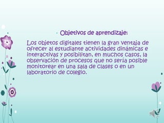 • Objetivos de aprendizaje:

Los objetos digitales tienen la gran ventaja de
ofrecer al estudiante actividades dinámicas e
interactivas y posibilitan, en muchos casos, la
observación de procesos que no sería posible
monitorear en una sala de clases o en un
laboratorio de colegio.
 