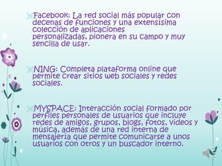 Facebook: La red social más popular con
 decenas de funciones y una extensísima
 colección de aplicaciones
 personalizadas, pionera en su campo y muy
 sencilla de usar.


NING: Completa plataforma online que
 permite crear sitios web sociales y redes
 sociales.


MYSPACE: Interacción social formado por
 perfiles personales de usuarios que incluye
 redes de amigos, grupos, blogs, fotos, videos y
 música, además de una red interna de
 mensajería que permite comunicarse a unos
 usuarios con otros y un buscador interno.
 