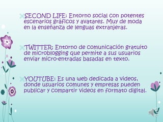 SECOND LIFE: Entorno social con potentes
 escenarios gráficos y avatares. Muy de moda
 en la enseñanza de lenguas extranjeras.


TWITTER: Entorno de comunicación gratuito
 de microblogging que permite a sus usuarios
 enviar micro-entradas basadas en texto.


YOUTUBE: Es una web dedicada a videos,
 donde usuarios comunes y empresas pueden
 publicar y compartir videos en formato digital.
 