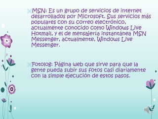 MSN: Es un grupo de servicios de internet
 desarrollados por Microsoft. Sus servicios más
 populares con su correo electrónico,
 actualmente conocido como Windows Live
 Hotmail, y el de mensajería instantánea MSN
 Messenger, actualmente, Windows Live
 Messenger.


Fotolog: Página web que sirve para que la
 gente pueda subir sus fotos casi diariamente
 con la simple ejecución de estos pasos.
 