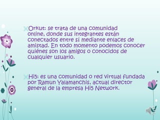 Orkut: se trata de una comunidad
 online, donde sus integrantes están
 conectados entre sí mediante enlaces de
 amistad. En todo momento podemos conocer
 quiénes son los amigos o conocidos de
 cualquier usuario.


Hi5: es una comunidad o red virtual fundada
 por Ramun Yalamanchis, actual director
 general de la empresa Hi5 Network.
 