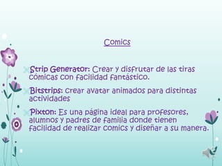 Comics


Strip Generator: Crear y disfrutar de las tiras
 cómicas con facilidad fantástico.
Bitstrips: crear avatar animados para distintas
 actividades
Pixton: Es una página ideal para profesores,
 alumnos y padres de familia donde tienen
 facilidad de realizar comics y diseñar a su manera.
 