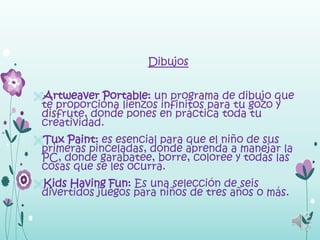 Dibujos


Artweaver Portable: un programa de dibujo que
 te proporciona lienzos infinitos para tu gozo y
 disfrute, donde pones en práctica toda tu
 creatividad.
Tux Paint: es esencial para que el niño de sus
 primeras pinceladas, donde aprenda a manejar la
 PC, donde garabatee, borre, coloree y todas las
 cosas que se les ocurra.
Kids Having Fun: Es una selección de seis
 divertidos juegos para niños de tres años o más.
 