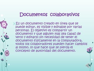Documentos colaborativos
Es un documento creado en línea que se
 puede editar, es visible y editable por varias
 personas. El objetivo es compartir un
 documento y que alguien más sea capaz de
 verlo y editarlo sin necesidad de tener el
 documento físicamente en la computadora,
 todos los colaboradores pueden hacer cambios
 al mismo, lo que hace que se pierda el
 concepto de autoridad del documento.
 