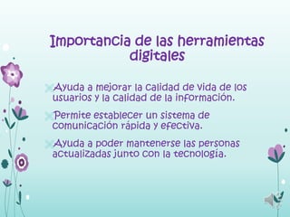 Importancia de las herramientas
            digitales

Ayuda a mejorar la calidad de vida de los
 usuarios y la calidad de la información.
Permite establecer un sistema de
 comunicación rápida y efectiva.
Ayuda a poder mantenerse las personas
 actualizadas junto con la tecnología.
 