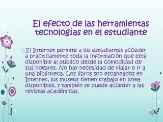 El efecto de las herramientas
    tecnologías en el estudiante

El Internet permite a los estudiantes acceder
 a prácticamente toda la información que está
 disponible al público desde la comodidad de
 sus hogares. No hay necesidad de viajar o ir a
 una biblioteca. Los libros son escaneados en
 Internet, los museos tienen trabajo en línea
 disponibles, y también se puede acceder a las
 revistas académicas.
 