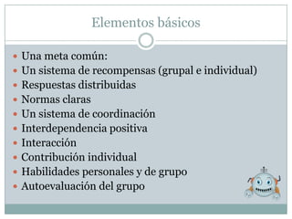 Elementos básicos

 Una meta común:
 Un sistema de recompensas (grupal e individual)
 Respuestas distribuidas
 Normas claras
 Un sistema de coordinación
 Interdependencia positiva
 Interacción
 Contribución individual
 Habilidades personales y de grupo
 Autoevaluación del grupo
 