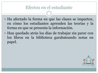 Efectos en el estudiante

 Ha afectado la forma en que las clases se imparten,
  en cómo los estudiantes aprenden las teorías y la
  forma en que se presenta la información.
 Han quedado atrás los días de trabajar sin parar con
  los libros en la biblioteca garabateando notas en
  papel.
 