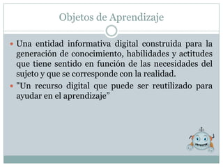 Objetos de Aprendizaje

 Una entidad informativa digital construida para la
  generación de conocimiento, habilidades y actitudes
  que tiene sentido en función de las necesidades del
  sujeto y que se corresponde con la realidad.
 "Un recurso digital que puede ser reutilizado para
  ayudar en el aprendizaje”
 