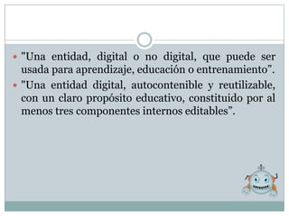  "Una entidad, digital o no digital, que puede ser
  usada para aprendizaje, educación o entrenamiento”.
 "Una entidad digital, autocontenible y reutilizable,
  con un claro propósito educativo, constituido por al
  menos tres componentes internos editables”.
 