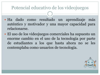 Potencial educativo de los videojuegos

 Ha   dado como resultado un aprendizaje más
  auténtico y motivador y una mayor capacidad para
  relacionarse.
 El uso de los videojuegos comerciales ha supuesto un
  enorme cambio en el uso de la tecnología por parte
  de estudiantes a los que hasta ahora no se les
  contemplaba como usuarios de tecnología.
 