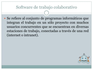 Software de trabajo colaborativo

 Se refiere al conjunto de programas informáticos que
 integran el trabajo en un sólo proyecto con muchos
 usuarios concurrentes que se encuentran en diversas
 estaciones de trabajo, conectadas a través de una red
 (internet o intranet).
 
