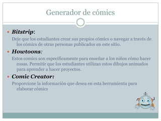 Generador de cómics

 Bitstrip:
  Deje que los estudiantes crear sus propios cómics o navegar a través de
    los cómics de otras personas publicados en este sitio.
 Howtoons:
  Estos comics son específicamente para enseñar a los niños cómo hacer
    cosas. Permitir que los estudiantes utilizan estos dibujos animados
    para aprender a hacer proyectos.
 Comic Creator:
  Proporcione la información que desea en esta herramienta para
    elaborar cómics
 
