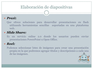 Elaboración de diapositivas

 Prezi:
  Que ofrece soluciones para desarrollar presentaciones en flash
    utilizando herramientas sencillas soportadas en una plataforma
    web.
 Slide Share:
  Es un servicio online 2.0 donde los usuarios pueden enviar
    presentaciones PowerPoint u Open Office.
 Reel:
  Podemos seleccionar lotes de imágenes para crear una presentación
    propia en la que podremos agregar títulos y descripciones a cada una
    de las imágenes.
 