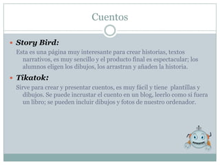Cuentos

 Story Bird:
  Esta es una página muy interesante para crear historias, textos
    narrativos, es muy sencillo y el producto final es espectacular; los
    alumnos eligen los dibujos, los arrastran y añaden la historia.
 Tikatok:
  Sirve para crear y presentar cuentos, es muy fácil y tiene plantillas y
     dibujos. Se puede incrustar el cuento en un blog, leerlo como si fuera
     un libro; se pueden incluir dibujos y fotos de nuestro ordenador.
 