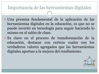 Importancia de las herramientas digitales

 Una premisa fundamental de la aplicación de las
  herramientas digitales en la educación, es que no se
  puede invertir en tecnología para seguir haciendo lo
  mismo en el salón de clase.
 Es clave en el proceso de transformación de la
  educación, destacar con certeza cuales son los
  verdaderos valores agregados que las herramientas
  digitales aportan a la mejora del rendimiento.
 