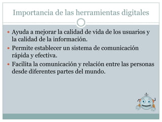 Importancia de las herramientas digitales

 Ayuda a mejorar la calidad de vida de los usuarios y
  la calidad de la información.
 Permite establecer un sistema de comunicación
  rápida y efectiva.
 Facilita la comunicación y relación entre las personas
  desde diferentes partes del mundo.
 