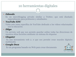 10 herramientas digitales

 Edmodo
 Es un microblogging privado similar a Twitter, que está diseñado
   especialmente para profesores y estudiantes.
 YouTube EDU
 Visita esta rama específica de YouTube dedicado a los vídeos relacionados
   con la educación.
 Diigo
 Un servicio web que nos permite guardar online todas las direcciones de
 nuestros sitios favoritos mediante un sistema de etiquetas
 Glogster
 Es una herramienta web 2. 0 que nos permite crear murales digitales
 multimedia
 Google Docs
  Es un programa basado en Web para crear documento
 