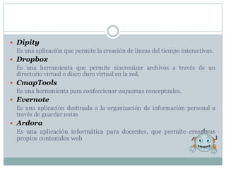  Dipity
  Es una aplicación que permite la creación de líneas del tiempo interactivas.
 Dropbox
  Es una herramienta que permite sincronizar archivos a través de un
  directorio virtual o disco duro virtual en la red.
 CmapTools
  Es una herramienta para confeccionar esquemas conceptuales.
 Evernote
  Es una aplicación destinada a la organización de información personal a
  través de guardar notas
 Ardora
  Es una aplicación informática para docentes, que permite crear sus
  propios contenidos web
 