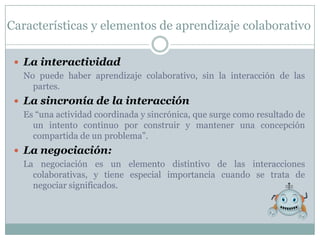Características y elementos de aprendizaje colaborativo

  La interactividad
   No puede haber aprendizaje colaborativo, sin la interacción de las
     partes.
  La sincronía de la interacción
   Es “una actividad coordinada y sincrónica, que surge como resultado de
     un intento continuo por construir y mantener una concepción
     compartida de un problema”.
  La negociación:
   La negociación es un elemento distintivo de las interacciones
     colaborativas, y tiene especial importancia cuando se trata de
     negociar significados.
 