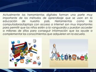 Actualmente las herramientas digitales forman una parte muy
importante de los métodos de aprendizaje que se usan en la
educación de nuestro país. Herramientas como las
computadoras/laptops con acceso a internet son muy importantes
para permitir que los niños estén a la vanguardia y puedan acceder
a millones de sitios para conseguir información que los ayude a
complementar los conocimientos que adquieren en la escuela.
 
